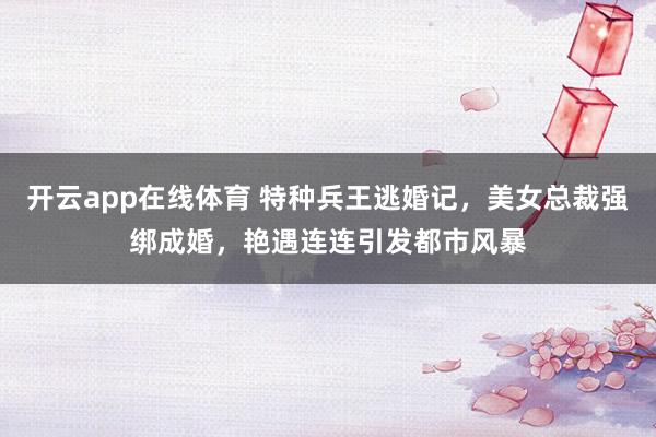 开云app在线体育 特种兵王逃婚记,美女总裁强绑成婚,艳遇连连引发都市风暴