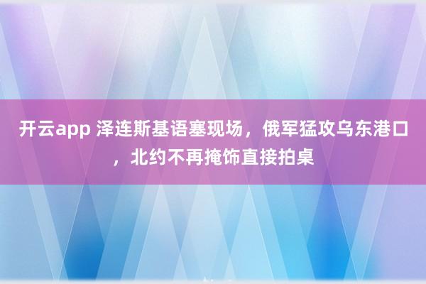 开云app 泽连斯基语塞现场,俄军猛攻乌东港口,北约不再掩饰直接拍桌