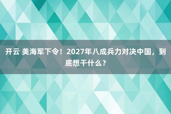 开云 美海军下令!2027年八成兵力对决中国,到底想干什么?