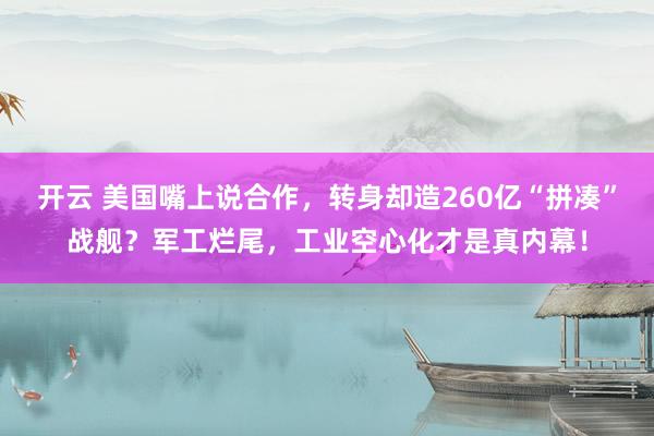 开云 美国嘴上说合作,转身却造260亿“拼凑”战舰?军工烂尾,工业空心化才是真内幕!