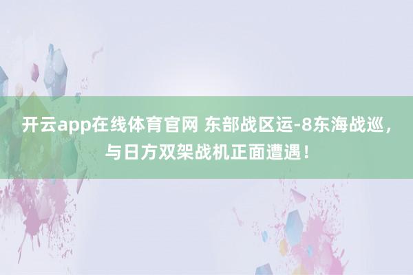 开云app在线体育官网 东部战区运-8东海战巡,与日方双架战机正面遭遇!