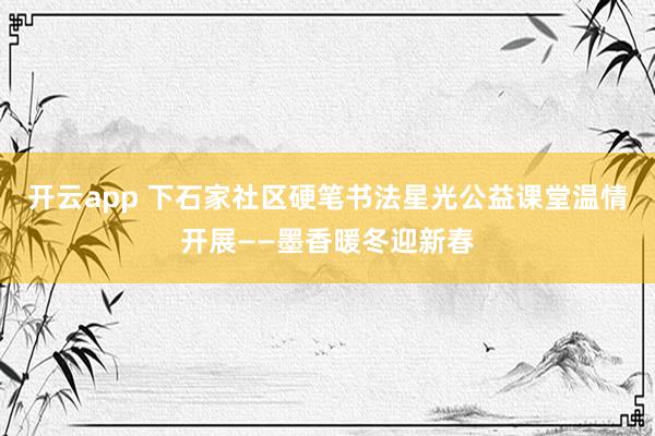 开云app 下石家社区硬笔书法星光公益课堂温情开展——墨香暖冬迎新春