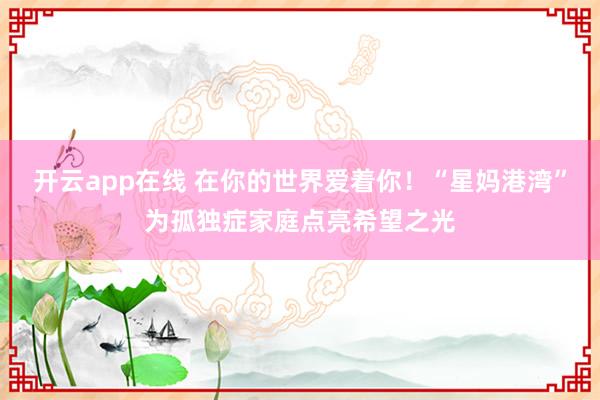 开云app在线 在你的世界爱着你!“星妈港湾”为孤独症家庭点亮希望之光