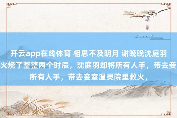 开云app在线体育 相思不及明月 谢晚晚沈庭羽温灵 侯府别苑大火烧了整整两个时辰，沈庭羽却将所有人手，带去妾室温灵院里救火，