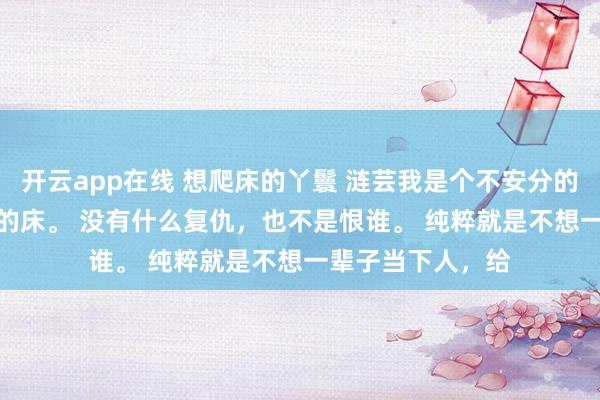 开云app在线 想爬床的丫鬟 涟芸我是个不安分的丫鬟，想爬老爷的床。 　　没有什么复仇，也不是恨谁。 　　纯粹就是不想一辈子当下人，给