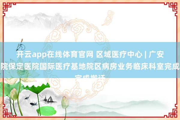 开云app在线体育官网 区域医疗中心 | 广安门医院保定医院国际医疗基地院区病房业务临床科室完成搬迁