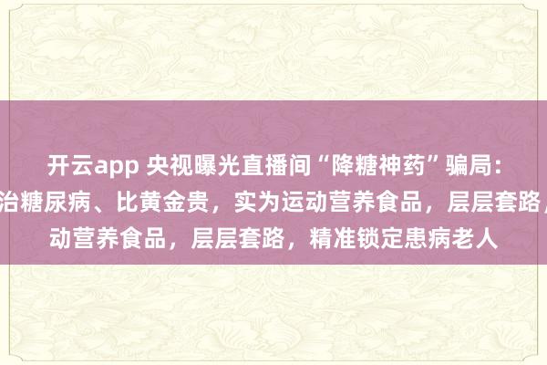 开云app 央视曝光直播间“降糖神药”骗局:“白大褂”声称能根治糖尿病、比黄金贵,实为运动营养食品,层层套路,精准锁定患病老人