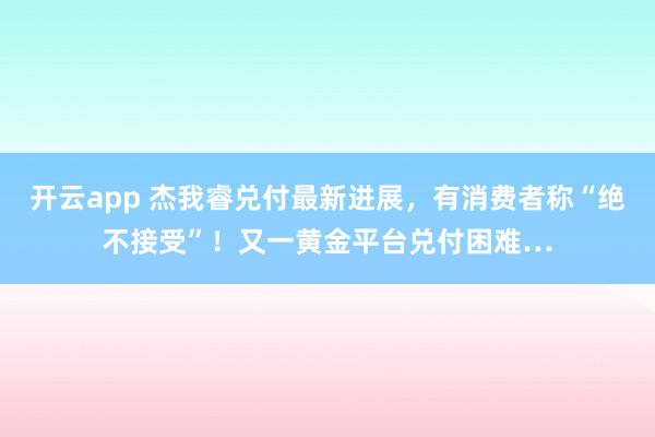 开云app 杰我睿兑付最新进展,有消费者称“绝不接受”!又一黄金平台兑付困难…