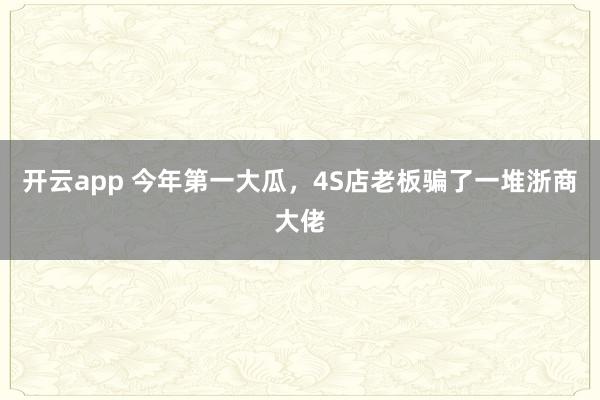 开云app 今年第一大瓜,4S店老板骗了一堆浙商大佬