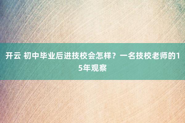 开云 初中毕业后进技校会怎样?一名技校老师的15年观察