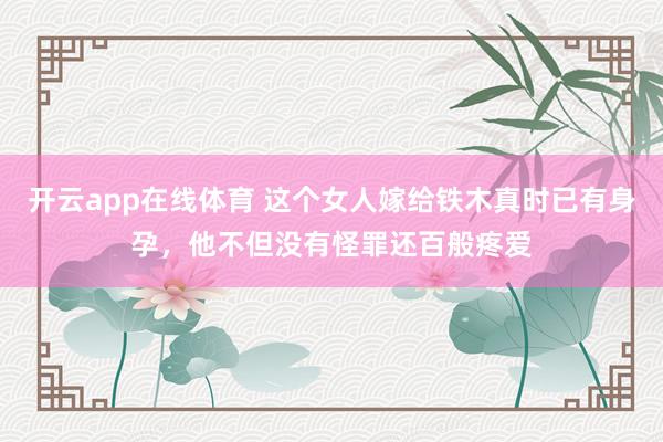开云app在线体育 这个女人嫁给铁木真时已有身孕，他不但没有怪罪还百般疼爱
