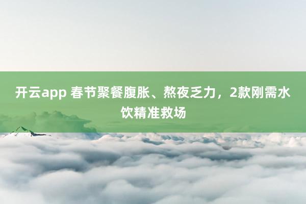 开云app 春节聚餐腹胀、熬夜乏力，2款刚需水饮精准救场
