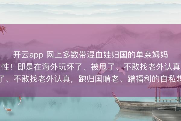 开云app 网上多数带混血娃归国的单亲姆妈，其实根柢不是孤立女性！即是在海外玩坏了、被甩了、不敢找老外认真，跑归国啃老、蹭福利的自私想法者