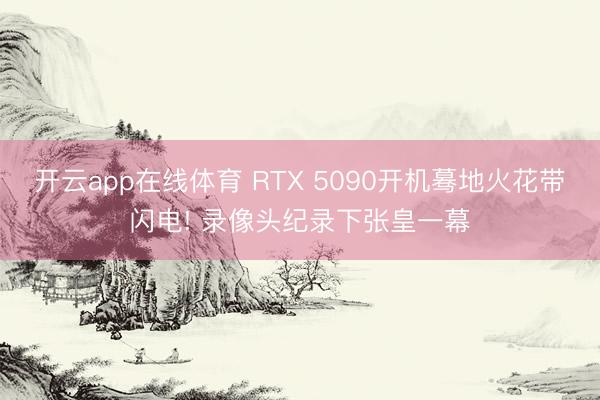 开云app在线体育 RTX 5090开机蓦地火花带闪电! 录像头纪录下张皇一幕