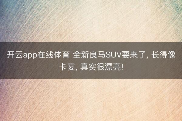 开云app在线体育 全新良马SUV要来了， 长得像卡宴， 真实很漂亮!