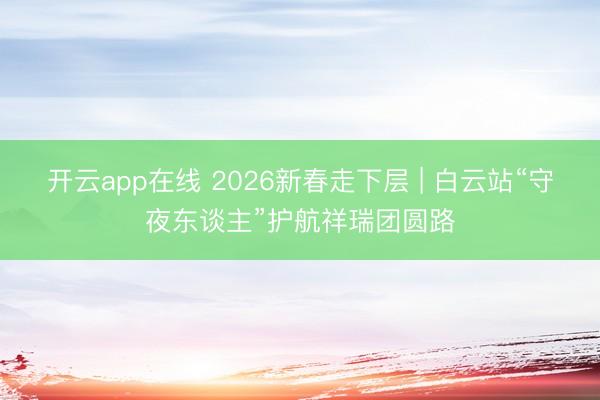 开云app在线 2026新春走下层 | 白云站“守夜东谈主”护航祥瑞团圆路
