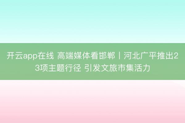 开云app在线 高端媒体看邯郸丨河北广平推出23项主题行径 引发文旅市集活力