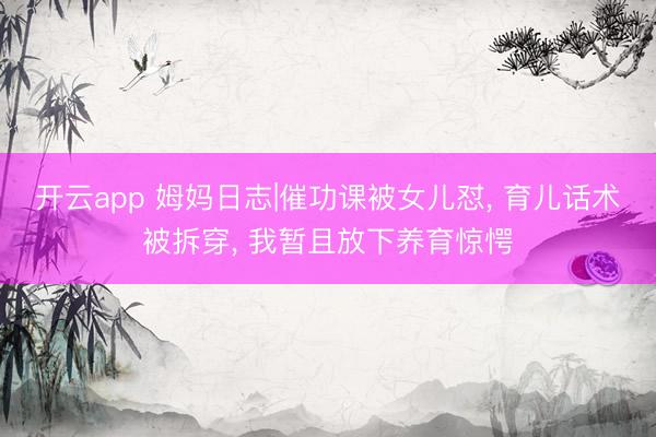 开云app 姆妈日志|催功课被女儿怼， 育儿话术被拆穿， 我暂且放下养育惊愕