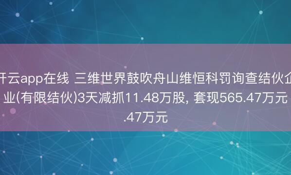 开云app在线 三维世界鼓吹舟山维恒科罚询查结伙企业(有限结伙)3天减抓11.48万股, 套现565.47万元