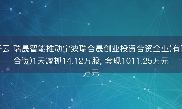 开云 瑞晟智能推动宁波瑞合晟创业投资合资企业(有限合资)1天减抓14.12万股， 套现1011.25万元