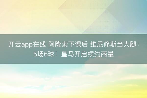 开云app在线 阿隆索下课后 维尼修斯当大腿:5场6球!皇马开启续约商量