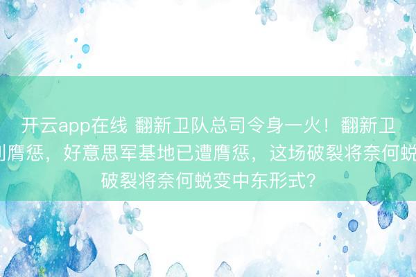 开云app在线 翻新卫队总司令身一火!翻新卫队誓词最锐利膺惩,好意思军基地已遭膺惩,这场破裂将奈何蜕变中东形式?