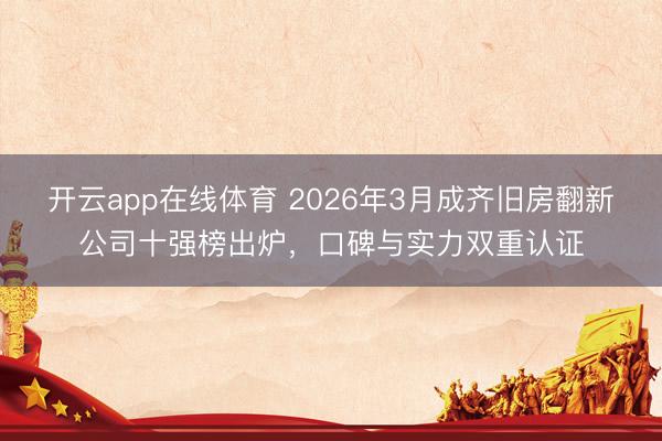 开云app在线体育 2026年3月成齐旧房翻新公司十强榜出炉，口碑与实力双重认证